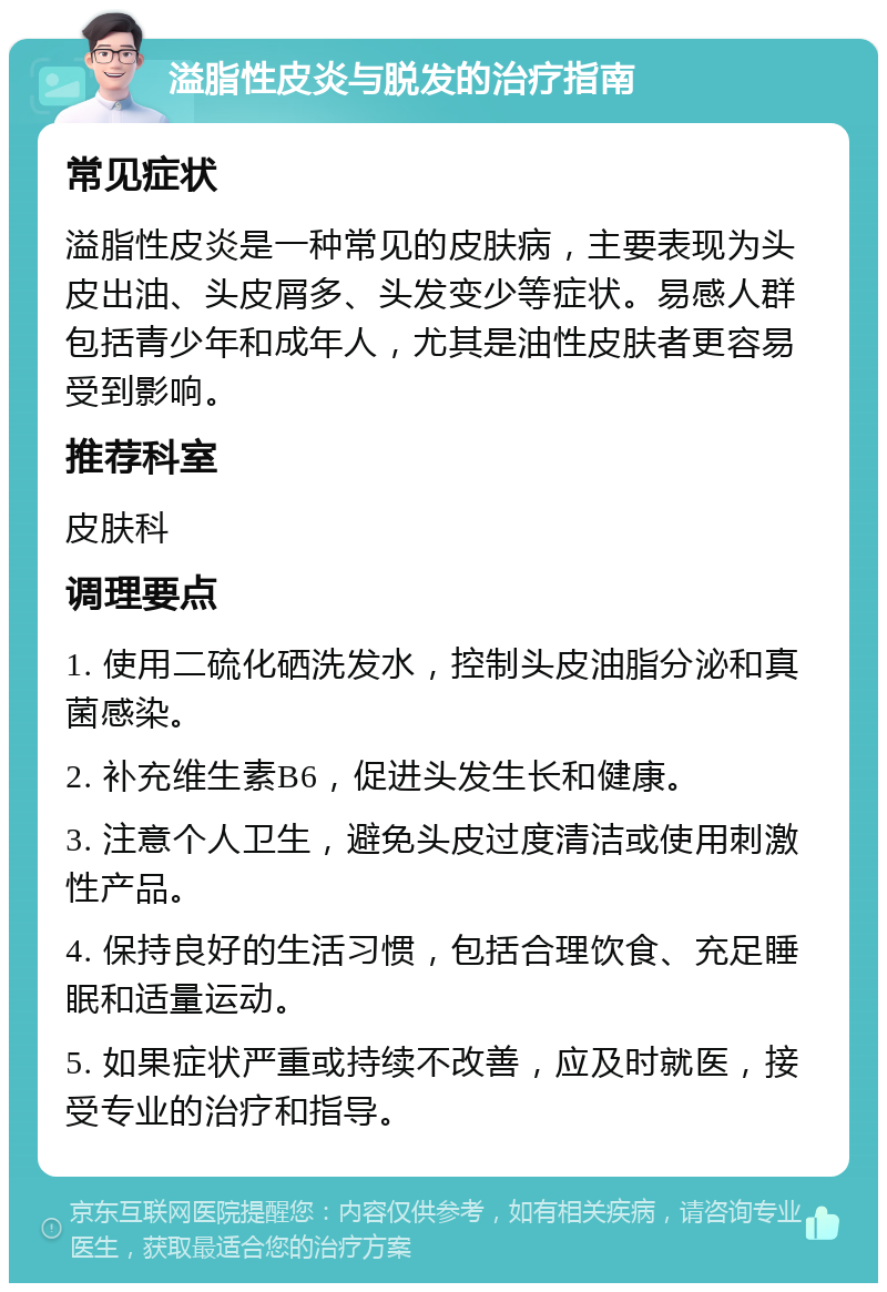 溢脂性皮炎与脱发的治疗指南 常见症状 溢脂性皮炎是一种常见的皮肤病，主要表现为头皮出油、头皮屑多、头发变少等症状。易感人群包括青少年和成年人，尤其是油性皮肤者更容易受到影响。 推荐科室 皮肤科 调理要点 1. 使用二硫化硒洗发水，控制头皮油脂分泌和真菌感染。 2. 补充维生素B6，促进头发生长和健康。 3. 注意个人卫生，避免头皮过度清洁或使用刺激性产品。 4. 保持良好的生活习惯，包括合理饮食、充足睡眠和适量运动。 5. 如果症状严重或持续不改善，应及时就医，接受专业的治疗和指导。