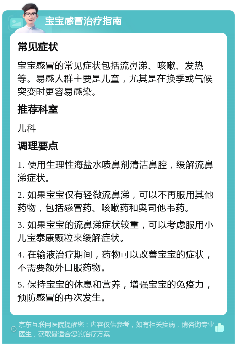 宝宝感冒治疗指南 常见症状 宝宝感冒的常见症状包括流鼻涕、咳嗽、发热等。易感人群主要是儿童，尤其是在换季或气候突变时更容易感染。 推荐科室 儿科 调理要点 1. 使用生理性海盐水喷鼻剂清洁鼻腔，缓解流鼻涕症状。 2. 如果宝宝仅有轻微流鼻涕，可以不再服用其他药物，包括感冒药、咳嗽药和奥司他韦药。 3. 如果宝宝的流鼻涕症状较重，可以考虑服用小儿宝泰康颗粒来缓解症状。 4. 在输液治疗期间，药物可以改善宝宝的症状，不需要额外口服药物。 5. 保持宝宝的休息和营养，增强宝宝的免疫力，预防感冒的再次发生。