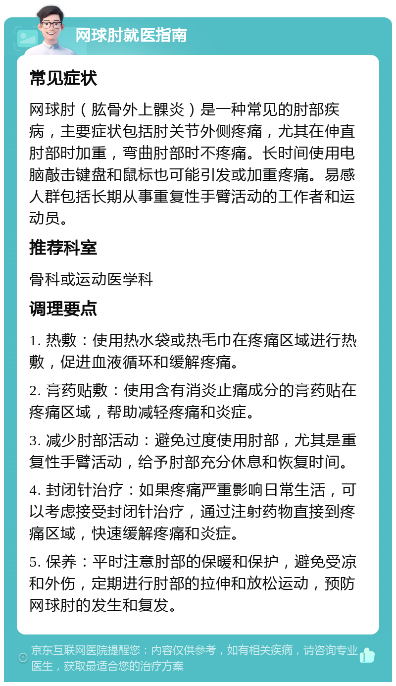 网球肘就医指南 常见症状 网球肘（肱骨外上髁炎）是一种常见的肘部疾病，主要症状包括肘关节外侧疼痛，尤其在伸直肘部时加重，弯曲肘部时不疼痛。长时间使用电脑敲击键盘和鼠标也可能引发或加重疼痛。易感人群包括长期从事重复性手臂活动的工作者和运动员。 推荐科室 骨科或运动医学科 调理要点 1. 热敷：使用热水袋或热毛巾在疼痛区域进行热敷，促进血液循环和缓解疼痛。 2. 膏药贴敷：使用含有消炎止痛成分的膏药贴在疼痛区域，帮助减轻疼痛和炎症。 3. 减少肘部活动：避免过度使用肘部，尤其是重复性手臂活动，给予肘部充分休息和恢复时间。 4. 封闭针治疗：如果疼痛严重影响日常生活，可以考虑接受封闭针治疗，通过注射药物直接到疼痛区域，快速缓解疼痛和炎症。 5. 保养：平时注意肘部的保暖和保护，避免受凉和外伤，定期进行肘部的拉伸和放松运动，预防网球肘的发生和复发。