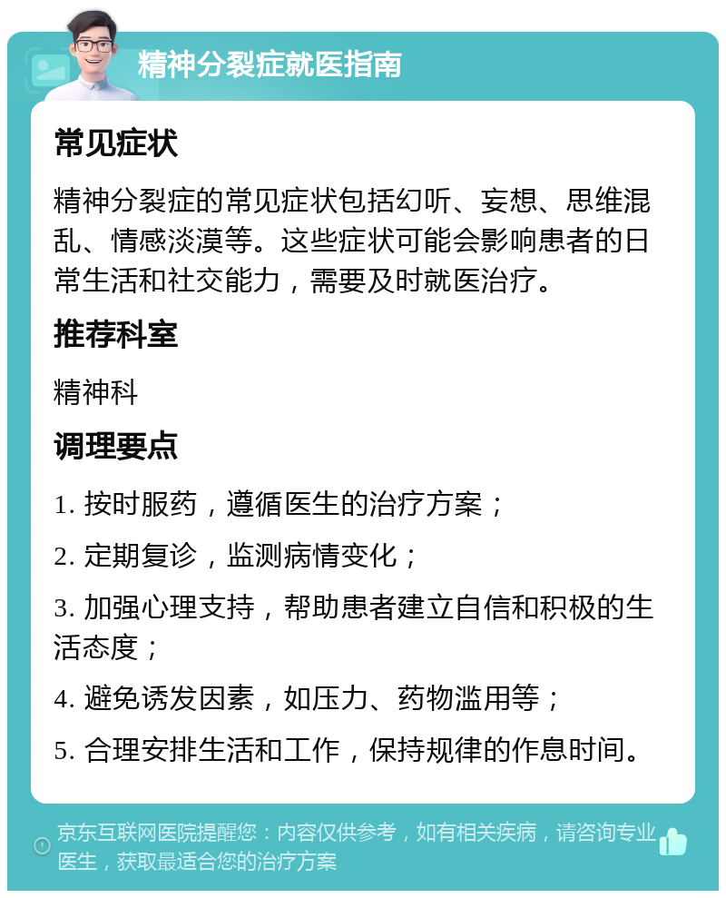 精神分裂症就医指南 常见症状 精神分裂症的常见症状包括幻听、妄想、思维混乱、情感淡漠等。这些症状可能会影响患者的日常生活和社交能力，需要及时就医治疗。 推荐科室 精神科 调理要点 1. 按时服药，遵循医生的治疗方案； 2. 定期复诊，监测病情变化； 3. 加强心理支持，帮助患者建立自信和积极的生活态度； 4. 避免诱发因素，如压力、药物滥用等； 5. 合理安排生活和工作，保持规律的作息时间。