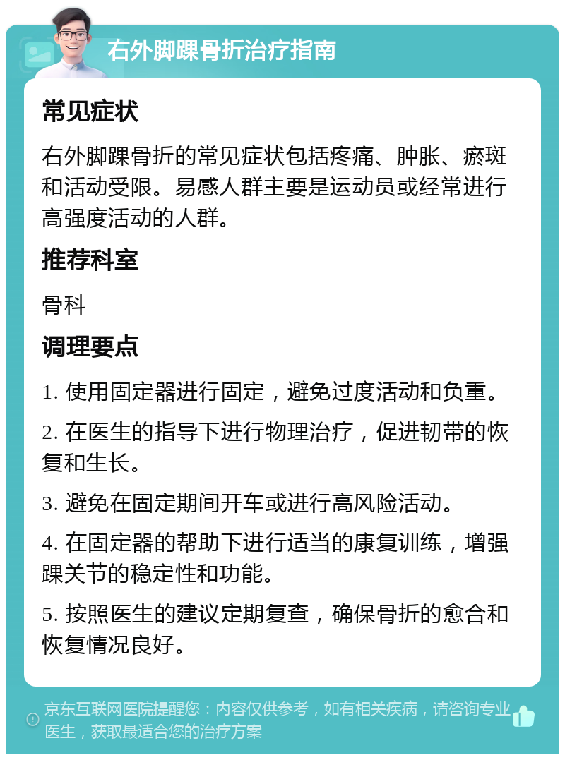 右外脚踝骨折治疗指南 常见症状 右外脚踝骨折的常见症状包括疼痛、肿胀、瘀斑和活动受限。易感人群主要是运动员或经常进行高强度活动的人群。 推荐科室 骨科 调理要点 1. 使用固定器进行固定，避免过度活动和负重。 2. 在医生的指导下进行物理治疗，促进韧带的恢复和生长。 3. 避免在固定期间开车或进行高风险活动。 4. 在固定器的帮助下进行适当的康复训练，增强踝关节的稳定性和功能。 5. 按照医生的建议定期复查，确保骨折的愈合和恢复情况良好。