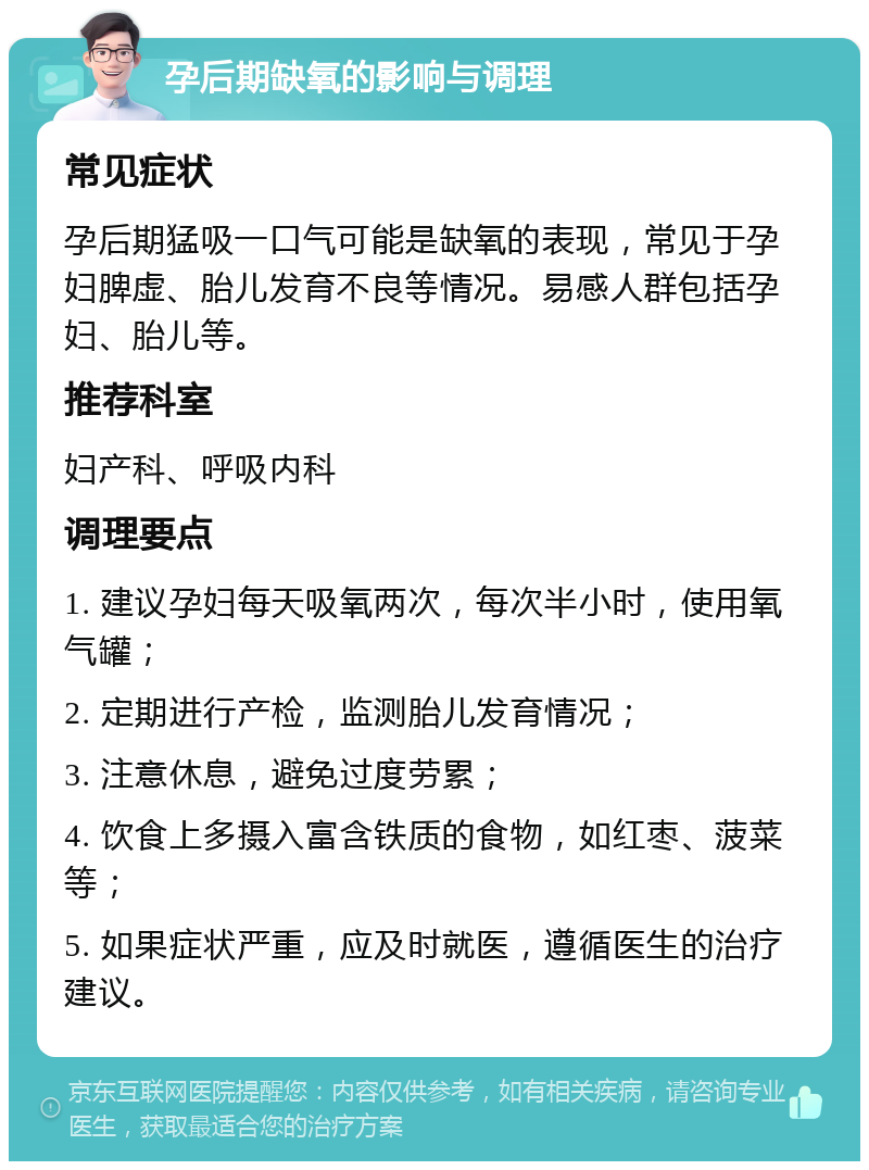 孕后期缺氧的影响与调理 常见症状 孕后期猛吸一口气可能是缺氧的表现，常见于孕妇脾虚、胎儿发育不良等情况。易感人群包括孕妇、胎儿等。 推荐科室 妇产科、呼吸内科 调理要点 1. 建议孕妇每天吸氧两次，每次半小时，使用氧气罐； 2. 定期进行产检，监测胎儿发育情况； 3. 注意休息，避免过度劳累； 4. 饮食上多摄入富含铁质的食物，如红枣、菠菜等； 5. 如果症状严重，应及时就医，遵循医生的治疗建议。