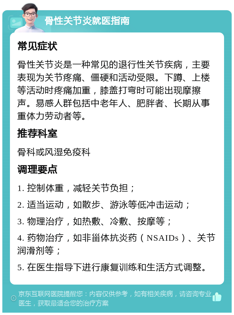 骨性关节炎就医指南 常见症状 骨性关节炎是一种常见的退行性关节疾病，主要表现为关节疼痛、僵硬和活动受限。下蹲、上楼等活动时疼痛加重，膝盖打弯时可能出现摩擦声。易感人群包括中老年人、肥胖者、长期从事重体力劳动者等。 推荐科室 骨科或风湿免疫科 调理要点 1. 控制体重，减轻关节负担； 2. 适当运动，如散步、游泳等低冲击运动； 3. 物理治疗，如热敷、冷敷、按摩等； 4. 药物治疗，如非甾体抗炎药（NSAIDs）、关节润滑剂等； 5. 在医生指导下进行康复训练和生活方式调整。