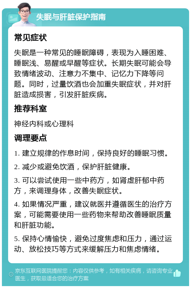 失眠与肝脏保护指南 常见症状 失眠是一种常见的睡眠障碍，表现为入睡困难、睡眠浅、易醒或早醒等症状。长期失眠可能会导致情绪波动、注意力不集中、记忆力下降等问题。同时，过量饮酒也会加重失眠症状，并对肝脏造成损害，引发肝脏疾病。 推荐科室 神经内科或心理科 调理要点 1. 建立规律的作息时间，保持良好的睡眠习惯。 2. 减少或避免饮酒，保护肝脏健康。 3. 可以尝试使用一些中药方，如肾虚肝郁中药方，来调理身体，改善失眠症状。 4. 如果情况严重，建议就医并遵循医生的治疗方案，可能需要使用一些药物来帮助改善睡眠质量和肝脏功能。 5. 保持心情愉快，避免过度焦虑和压力，通过运动、放松技巧等方式来缓解压力和焦虑情绪。