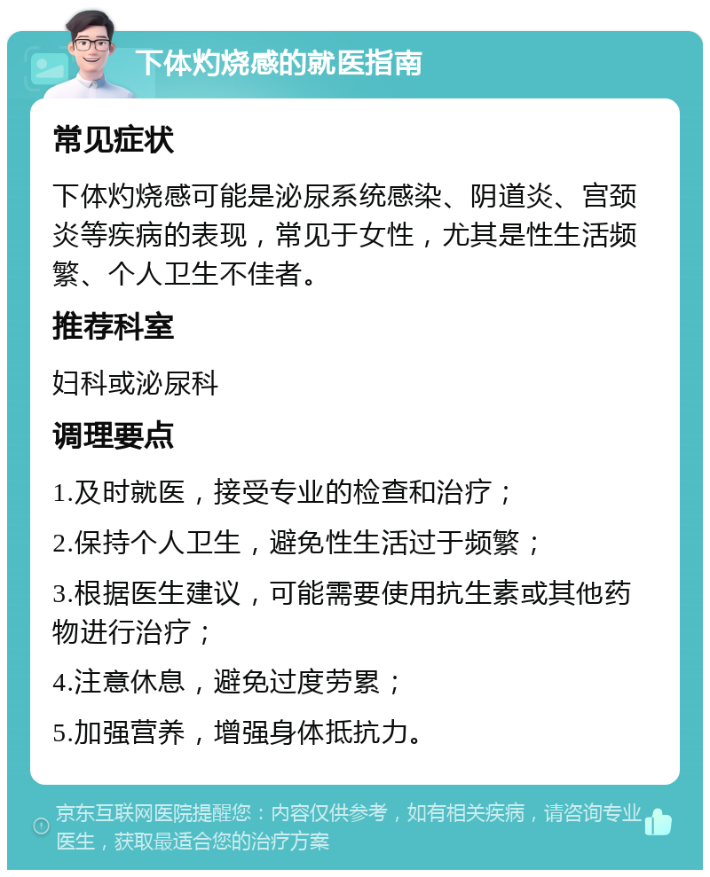 下体灼烧感的就医指南 常见症状 下体灼烧感可能是泌尿系统感染、阴道炎、宫颈炎等疾病的表现，常见于女性，尤其是性生活频繁、个人卫生不佳者。 推荐科室 妇科或泌尿科 调理要点 1.及时就医，接受专业的检查和治疗； 2.保持个人卫生，避免性生活过于频繁； 3.根据医生建议，可能需要使用抗生素或其他药物进行治疗； 4.注意休息，避免过度劳累； 5.加强营养，增强身体抵抗力。