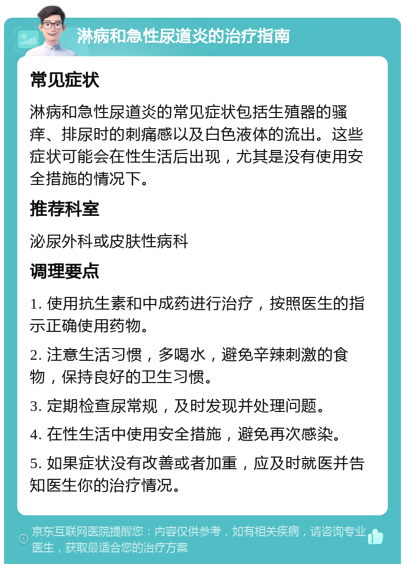 淋病和急性尿道炎的治疗指南 常见症状 淋病和急性尿道炎的常见症状包括生殖器的骚痒、排尿时的刺痛感以及白色液体的流出。这些症状可能会在性生活后出现，尤其是没有使用安全措施的情况下。 推荐科室 泌尿外科或皮肤性病科 调理要点 1. 使用抗生素和中成药进行治疗，按照医生的指示正确使用药物。 2. 注意生活习惯，多喝水，避免辛辣刺激的食物，保持良好的卫生习惯。 3. 定期检查尿常规，及时发现并处理问题。 4. 在性生活中使用安全措施，避免再次感染。 5. 如果症状没有改善或者加重，应及时就医并告知医生你的治疗情况。