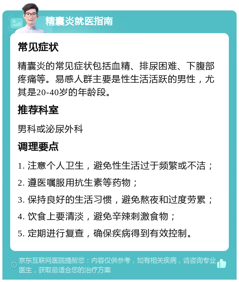 精囊炎就医指南 常见症状 精囊炎的常见症状包括血精、排尿困难、下腹部疼痛等。易感人群主要是性生活活跃的男性，尤其是20-40岁的年龄段。 推荐科室 男科或泌尿外科 调理要点 1. 注意个人卫生，避免性生活过于频繁或不洁； 2. 遵医嘱服用抗生素等药物； 3. 保持良好的生活习惯，避免熬夜和过度劳累； 4. 饮食上要清淡，避免辛辣刺激食物； 5. 定期进行复查，确保疾病得到有效控制。