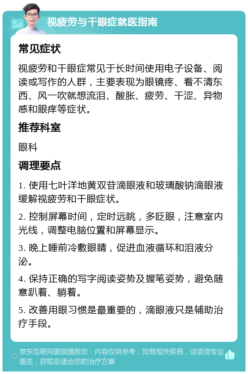 视疲劳与干眼症就医指南 常见症状 视疲劳和干眼症常见于长时间使用电子设备、阅读或写作的人群，主要表现为眼镜疼、看不清东西、风一吹就想流泪、酸胀、疲劳、干涩、异物感和眼痒等症状。 推荐科室 眼科 调理要点 1. 使用七叶洋地黄双苷滴眼液和玻璃酸钠滴眼液缓解视疲劳和干眼症状。 2. 控制屏幕时间，定时远眺，多眨眼，注意室内光线，调整电脑位置和屏幕显示。 3. 晚上睡前冷敷眼睛，促进血液循环和泪液分泌。 4. 保持正确的写字阅读姿势及握笔姿势，避免随意趴着、躺着。 5. 改善用眼习惯是最重要的，滴眼液只是辅助治疗手段。