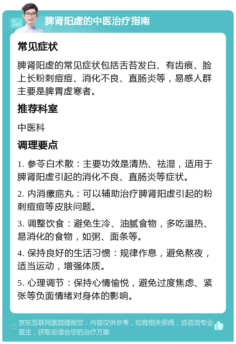 脾肾阳虚的中医治疗指南 常见症状 脾肾阳虚的常见症状包括舌苔发白、有齿痕、脸上长粉刺痘痘、消化不良、直肠炎等，易感人群主要是脾胃虚寒者。 推荐科室 中医科 调理要点 1. 参苓白术散：主要功效是清热、祛湿，适用于脾肾阳虚引起的消化不良、直肠炎等症状。 2. 内消瘰疬丸：可以辅助治疗脾肾阳虚引起的粉刺痘痘等皮肤问题。 3. 调整饮食：避免生冷、油腻食物，多吃温热、易消化的食物，如粥、面条等。 4. 保持良好的生活习惯：规律作息，避免熬夜，适当运动，增强体质。 5. 心理调节：保持心情愉悦，避免过度焦虑、紧张等负面情绪对身体的影响。