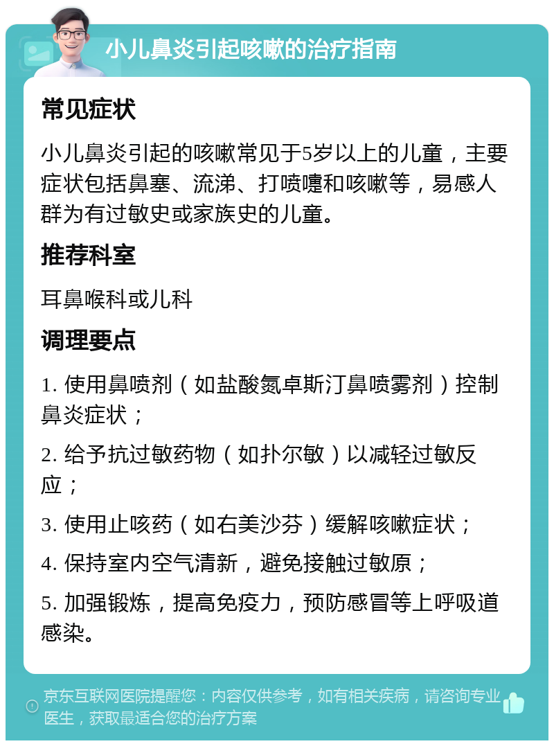 小儿鼻炎引起咳嗽的治疗指南 常见症状 小儿鼻炎引起的咳嗽常见于5岁以上的儿童，主要症状包括鼻塞、流涕、打喷嚏和咳嗽等，易感人群为有过敏史或家族史的儿童。 推荐科室 耳鼻喉科或儿科 调理要点 1. 使用鼻喷剂（如盐酸氮卓斯汀鼻喷雾剂）控制鼻炎症状； 2. 给予抗过敏药物（如扑尔敏）以减轻过敏反应； 3. 使用止咳药（如右美沙芬）缓解咳嗽症状； 4. 保持室内空气清新，避免接触过敏原； 5. 加强锻炼，提高免疫力，预防感冒等上呼吸道感染。