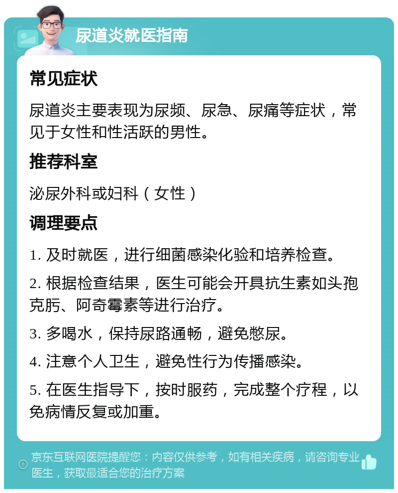 尿道炎就医指南 常见症状 尿道炎主要表现为尿频、尿急、尿痛等症状，常见于女性和性活跃的男性。 推荐科室 泌尿外科或妇科（女性） 调理要点 1. 及时就医，进行细菌感染化验和培养检查。 2. 根据检查结果，医生可能会开具抗生素如头孢克肟、阿奇霉素等进行治疗。 3. 多喝水，保持尿路通畅，避免憋尿。 4. 注意个人卫生，避免性行为传播感染。 5. 在医生指导下，按时服药，完成整个疗程，以免病情反复或加重。