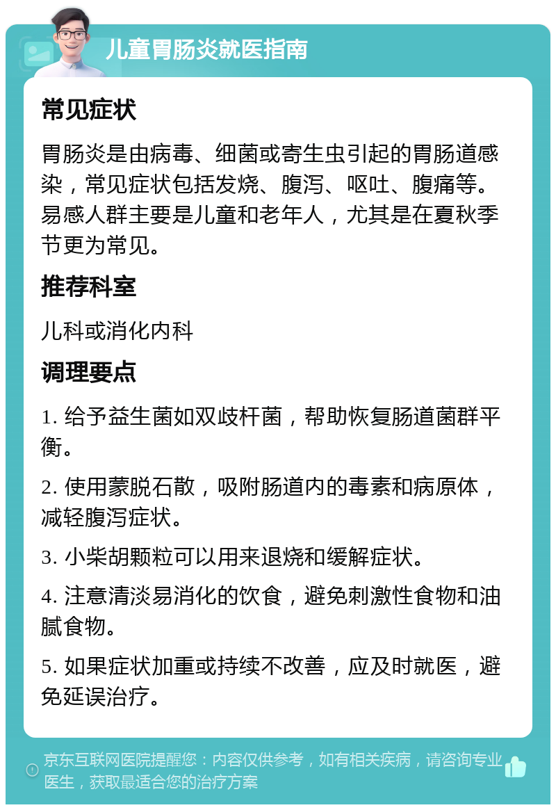 儿童胃肠炎就医指南 常见症状 胃肠炎是由病毒、细菌或寄生虫引起的胃肠道感染，常见症状包括发烧、腹泻、呕吐、腹痛等。易感人群主要是儿童和老年人，尤其是在夏秋季节更为常见。 推荐科室 儿科或消化内科 调理要点 1. 给予益生菌如双歧杆菌，帮助恢复肠道菌群平衡。 2. 使用蒙脱石散，吸附肠道内的毒素和病原体，减轻腹泻症状。 3. 小柴胡颗粒可以用来退烧和缓解症状。 4. 注意清淡易消化的饮食，避免刺激性食物和油腻食物。 5. 如果症状加重或持续不改善，应及时就医，避免延误治疗。