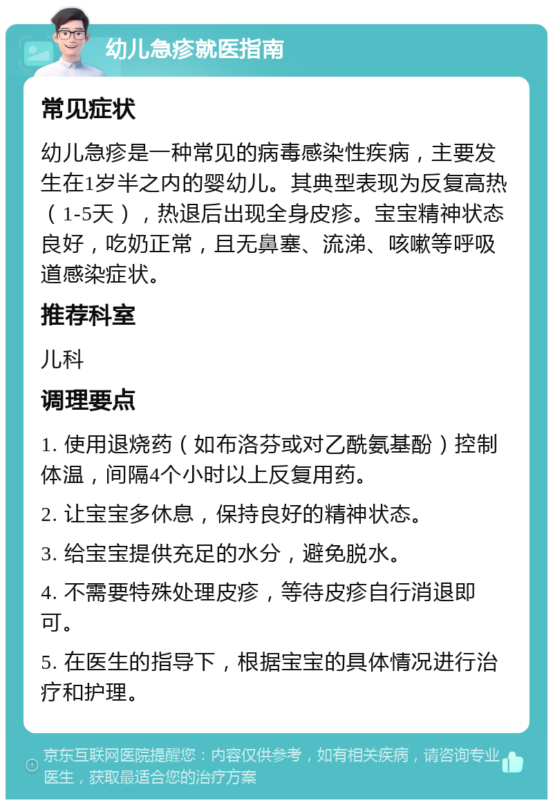 幼儿急疹就医指南 常见症状 幼儿急疹是一种常见的病毒感染性疾病，主要发生在1岁半之内的婴幼儿。其典型表现为反复高热（1-5天），热退后出现全身皮疹。宝宝精神状态良好，吃奶正常，且无鼻塞、流涕、咳嗽等呼吸道感染症状。 推荐科室 儿科 调理要点 1. 使用退烧药（如布洛芬或对乙酰氨基酚）控制体温，间隔4个小时以上反复用药。 2. 让宝宝多休息，保持良好的精神状态。 3. 给宝宝提供充足的水分，避免脱水。 4. 不需要特殊处理皮疹，等待皮疹自行消退即可。 5. 在医生的指导下，根据宝宝的具体情况进行治疗和护理。