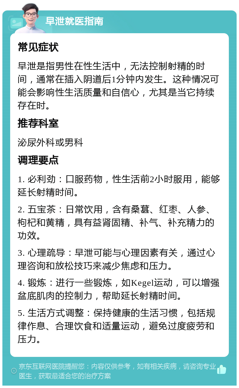 早泄就医指南 常见症状 早泄是指男性在性生活中，无法控制射精的时间，通常在插入阴道后1分钟内发生。这种情况可能会影响性生活质量和自信心，尤其是当它持续存在时。 推荐科室 泌尿外科或男科 调理要点 1. 必利劲：口服药物，性生活前2小时服用，能够延长射精时间。 2. 五宝茶：日常饮用，含有桑葚、红枣、人参、枸杞和黄精，具有益肾固精、补气、补充精力的功效。 3. 心理疏导：早泄可能与心理因素有关，通过心理咨询和放松技巧来减少焦虑和压力。 4. 锻炼：进行一些锻炼，如Kegel运动，可以增强盆底肌肉的控制力，帮助延长射精时间。 5. 生活方式调整：保持健康的生活习惯，包括规律作息、合理饮食和适量运动，避免过度疲劳和压力。