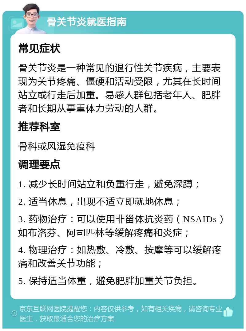 骨关节炎就医指南 常见症状 骨关节炎是一种常见的退行性关节疾病，主要表现为关节疼痛、僵硬和活动受限，尤其在长时间站立或行走后加重。易感人群包括老年人、肥胖者和长期从事重体力劳动的人群。 推荐科室 骨科或风湿免疫科 调理要点 1. 减少长时间站立和负重行走，避免深蹲； 2. 适当休息，出现不适立即就地休息； 3. 药物治疗：可以使用非甾体抗炎药（NSAIDs）如布洛芬、阿司匹林等缓解疼痛和炎症； 4. 物理治疗：如热敷、冷敷、按摩等可以缓解疼痛和改善关节功能； 5. 保持适当体重，避免肥胖加重关节负担。