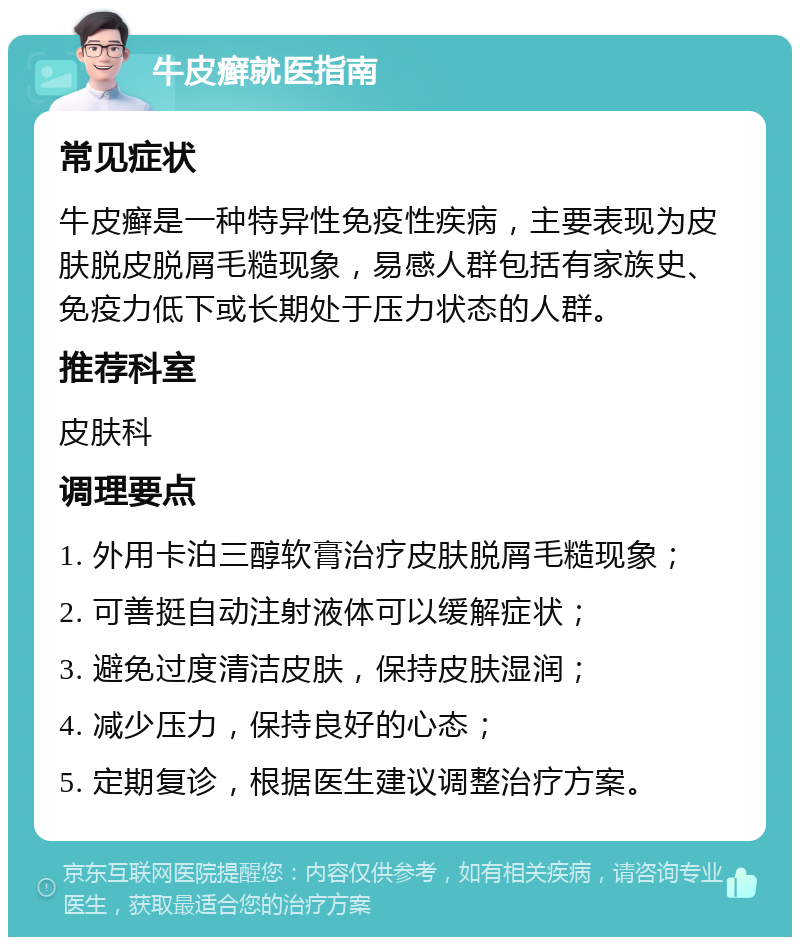 牛皮癣就医指南 常见症状 牛皮癣是一种特异性免疫性疾病，主要表现为皮肤脱皮脱屑毛糙现象，易感人群包括有家族史、免疫力低下或长期处于压力状态的人群。 推荐科室 皮肤科 调理要点 1. 外用卡泊三醇软膏治疗皮肤脱屑毛糙现象； 2. 可善挺自动注射液体可以缓解症状； 3. 避免过度清洁皮肤，保持皮肤湿润； 4. 减少压力，保持良好的心态； 5. 定期复诊，根据医生建议调整治疗方案。