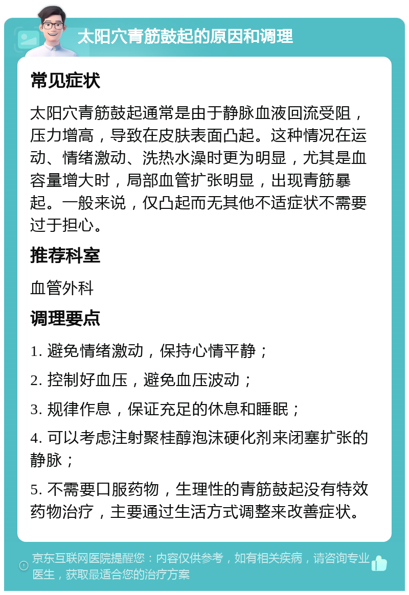 太阳穴青筋鼓起的原因和调理 常见症状 太阳穴青筋鼓起通常是由于静脉血液回流受阻，压力增高，导致在皮肤表面凸起。这种情况在运动、情绪激动、洗热水澡时更为明显，尤其是血容量增大时，局部血管扩张明显，出现青筋暴起。一般来说，仅凸起而无其他不适症状不需要过于担心。 推荐科室 血管外科 调理要点 1. 避免情绪激动，保持心情平静； 2. 控制好血压，避免血压波动； 3. 规律作息，保证充足的休息和睡眠； 4. 可以考虑注射聚桂醇泡沫硬化剂来闭塞扩张的静脉； 5. 不需要口服药物，生理性的青筋鼓起没有特效药物治疗，主要通过生活方式调整来改善症状。