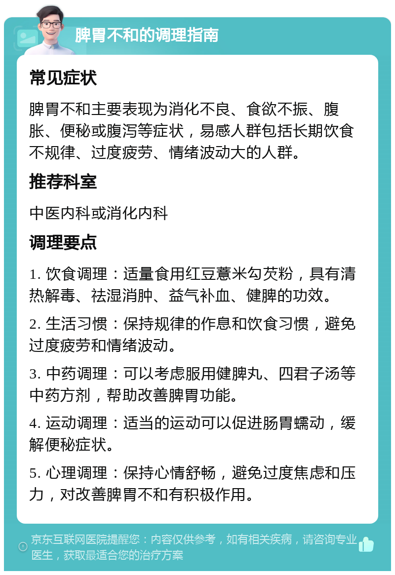 脾胃不和的调理指南 常见症状 脾胃不和主要表现为消化不良、食欲不振、腹胀、便秘或腹泻等症状，易感人群包括长期饮食不规律、过度疲劳、情绪波动大的人群。 推荐科室 中医内科或消化内科 调理要点 1. 饮食调理：适量食用红豆薏米勾芡粉，具有清热解毒、祛湿消肿、益气补血、健脾的功效。 2. 生活习惯：保持规律的作息和饮食习惯，避免过度疲劳和情绪波动。 3. 中药调理：可以考虑服用健脾丸、四君子汤等中药方剂，帮助改善脾胃功能。 4. 运动调理：适当的运动可以促进肠胃蠕动，缓解便秘症状。 5. 心理调理：保持心情舒畅，避免过度焦虑和压力，对改善脾胃不和有积极作用。