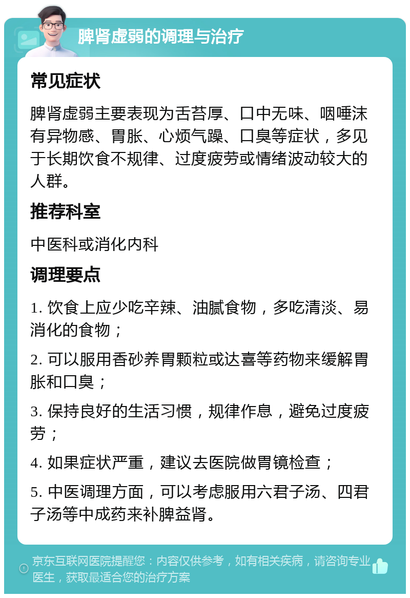 脾肾虚弱的调理与治疗 常见症状 脾肾虚弱主要表现为舌苔厚、口中无味、咽唾沫有异物感、胃胀、心烦气躁、口臭等症状，多见于长期饮食不规律、过度疲劳或情绪波动较大的人群。 推荐科室 中医科或消化内科 调理要点 1. 饮食上应少吃辛辣、油腻食物，多吃清淡、易消化的食物； 2. 可以服用香砂养胃颗粒或达喜等药物来缓解胃胀和口臭； 3. 保持良好的生活习惯，规律作息，避免过度疲劳； 4. 如果症状严重，建议去医院做胃镜检查； 5. 中医调理方面，可以考虑服用六君子汤、四君子汤等中成药来补脾益肾。