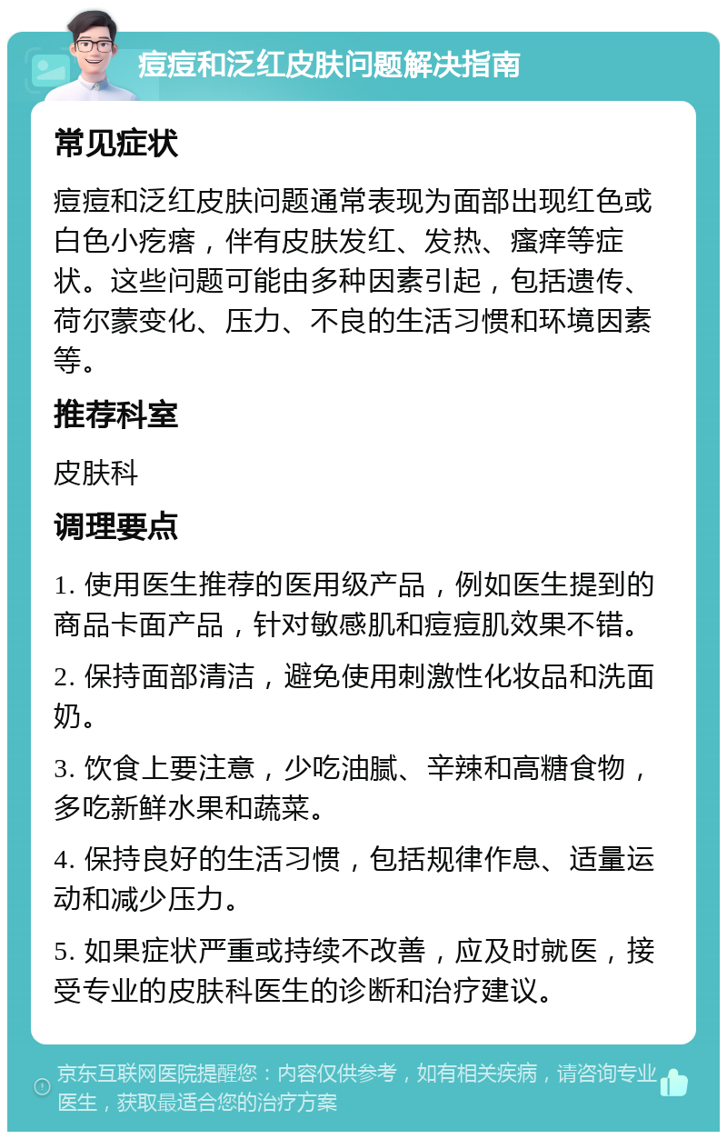 痘痘和泛红皮肤问题解决指南 常见症状 痘痘和泛红皮肤问题通常表现为面部出现红色或白色小疙瘩，伴有皮肤发红、发热、瘙痒等症状。这些问题可能由多种因素引起，包括遗传、荷尔蒙变化、压力、不良的生活习惯和环境因素等。 推荐科室 皮肤科 调理要点 1. 使用医生推荐的医用级产品，例如医生提到的商品卡面产品，针对敏感肌和痘痘肌效果不错。 2. 保持面部清洁，避免使用刺激性化妆品和洗面奶。 3. 饮食上要注意，少吃油腻、辛辣和高糖食物，多吃新鲜水果和蔬菜。 4. 保持良好的生活习惯，包括规律作息、适量运动和减少压力。 5. 如果症状严重或持续不改善，应及时就医，接受专业的皮肤科医生的诊断和治疗建议。