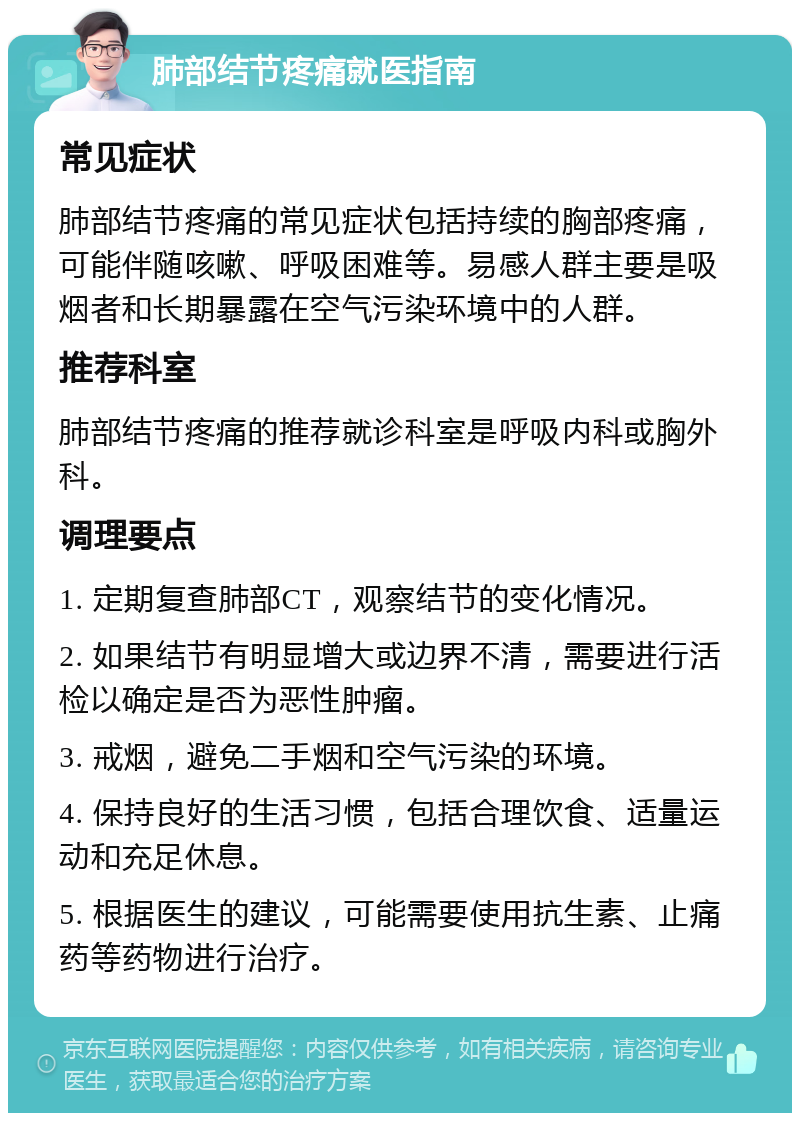 肺部结节疼痛就医指南 常见症状 肺部结节疼痛的常见症状包括持续的胸部疼痛，可能伴随咳嗽、呼吸困难等。易感人群主要是吸烟者和长期暴露在空气污染环境中的人群。 推荐科室 肺部结节疼痛的推荐就诊科室是呼吸内科或胸外科。 调理要点 1. 定期复查肺部CT，观察结节的变化情况。 2. 如果结节有明显增大或边界不清，需要进行活检以确定是否为恶性肿瘤。 3. 戒烟，避免二手烟和空气污染的环境。 4. 保持良好的生活习惯，包括合理饮食、适量运动和充足休息。 5. 根据医生的建议，可能需要使用抗生素、止痛药等药物进行治疗。