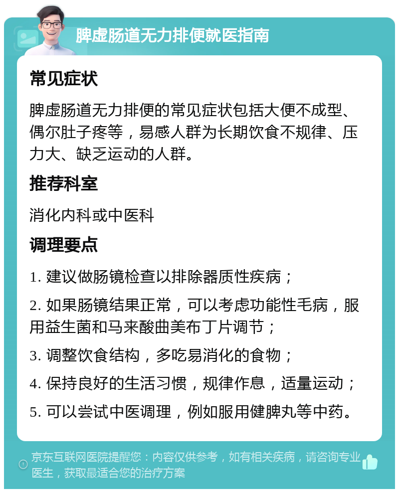 脾虚肠道无力排便就医指南 常见症状 脾虚肠道无力排便的常见症状包括大便不成型、偶尔肚子疼等，易感人群为长期饮食不规律、压力大、缺乏运动的人群。 推荐科室 消化内科或中医科 调理要点 1. 建议做肠镜检查以排除器质性疾病； 2. 如果肠镜结果正常，可以考虑功能性毛病，服用益生菌和马来酸曲美布丁片调节； 3. 调整饮食结构，多吃易消化的食物； 4. 保持良好的生活习惯，规律作息，适量运动； 5. 可以尝试中医调理，例如服用健脾丸等中药。