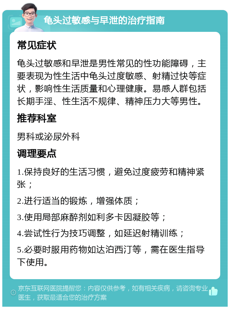 龟头过敏感与早泄的治疗指南 常见症状 龟头过敏感和早泄是男性常见的性功能障碍，主要表现为性生活中龟头过度敏感、射精过快等症状，影响性生活质量和心理健康。易感人群包括长期手淫、性生活不规律、精神压力大等男性。 推荐科室 男科或泌尿外科 调理要点 1.保持良好的生活习惯，避免过度疲劳和精神紧张； 2.进行适当的锻炼，增强体质； 3.使用局部麻醉剂如利多卡因凝胶等； 4.尝试性行为技巧调整，如延迟射精训练； 5.必要时服用药物如达泊西汀等，需在医生指导下使用。