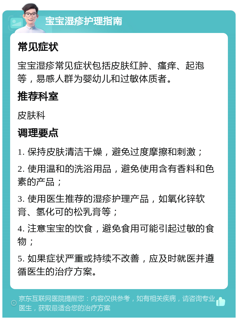 宝宝湿疹护理指南 常见症状 宝宝湿疹常见症状包括皮肤红肿、瘙痒、起泡等，易感人群为婴幼儿和过敏体质者。 推荐科室 皮肤科 调理要点 1. 保持皮肤清洁干燥，避免过度摩擦和刺激； 2. 使用温和的洗浴用品，避免使用含有香料和色素的产品； 3. 使用医生推荐的湿疹护理产品，如氧化锌软膏、氢化可的松乳膏等； 4. 注意宝宝的饮食，避免食用可能引起过敏的食物； 5. 如果症状严重或持续不改善，应及时就医并遵循医生的治疗方案。