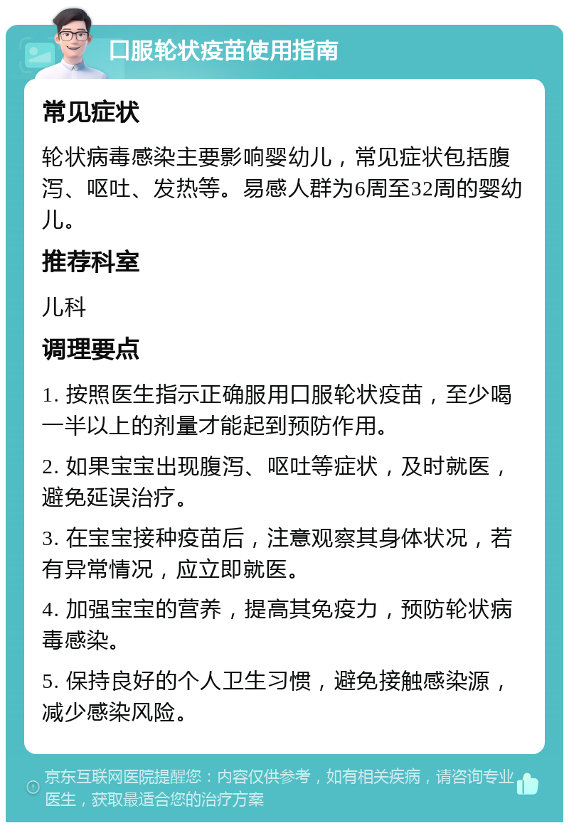 口服轮状疫苗使用指南 常见症状 轮状病毒感染主要影响婴幼儿，常见症状包括腹泻、呕吐、发热等。易感人群为6周至32周的婴幼儿。 推荐科室 儿科 调理要点 1. 按照医生指示正确服用口服轮状疫苗，至少喝一半以上的剂量才能起到预防作用。 2. 如果宝宝出现腹泻、呕吐等症状，及时就医，避免延误治疗。 3. 在宝宝接种疫苗后，注意观察其身体状况，若有异常情况，应立即就医。 4. 加强宝宝的营养，提高其免疫力，预防轮状病毒感染。 5. 保持良好的个人卫生习惯，避免接触感染源，减少感染风险。