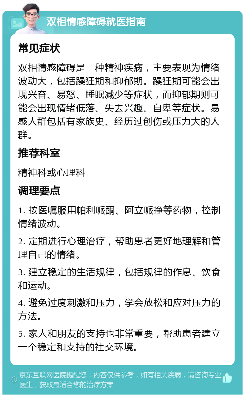 双相情感障碍就医指南 常见症状 双相情感障碍是一种精神疾病，主要表现为情绪波动大，包括躁狂期和抑郁期。躁狂期可能会出现兴奋、易怒、睡眠减少等症状，而抑郁期则可能会出现情绪低落、失去兴趣、自卑等症状。易感人群包括有家族史、经历过创伤或压力大的人群。 推荐科室 精神科或心理科 调理要点 1. 按医嘱服用帕利哌酮、阿立哌挣等药物，控制情绪波动。 2. 定期进行心理治疗，帮助患者更好地理解和管理自己的情绪。 3. 建立稳定的生活规律，包括规律的作息、饮食和运动。 4. 避免过度刺激和压力，学会放松和应对压力的方法。 5. 家人和朋友的支持也非常重要，帮助患者建立一个稳定和支持的社交环境。