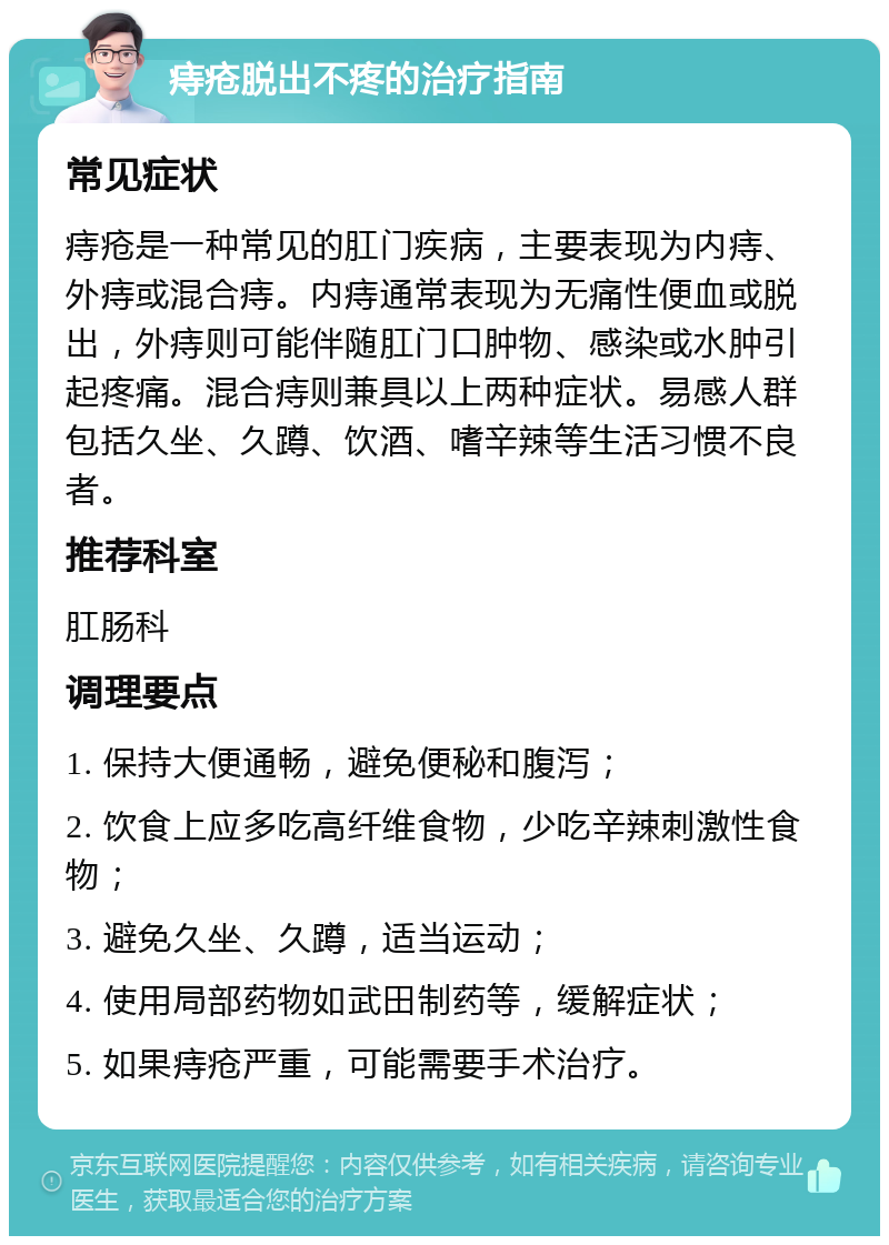 痔疮脱出不疼的治疗指南 常见症状 痔疮是一种常见的肛门疾病，主要表现为内痔、外痔或混合痔。内痔通常表现为无痛性便血或脱出，外痔则可能伴随肛门口肿物、感染或水肿引起疼痛。混合痔则兼具以上两种症状。易感人群包括久坐、久蹲、饮酒、嗜辛辣等生活习惯不良者。 推荐科室 肛肠科 调理要点 1. 保持大便通畅，避免便秘和腹泻； 2. 饮食上应多吃高纤维食物，少吃辛辣刺激性食物； 3. 避免久坐、久蹲，适当运动； 4. 使用局部药物如武田制药等，缓解症状； 5. 如果痔疮严重，可能需要手术治疗。