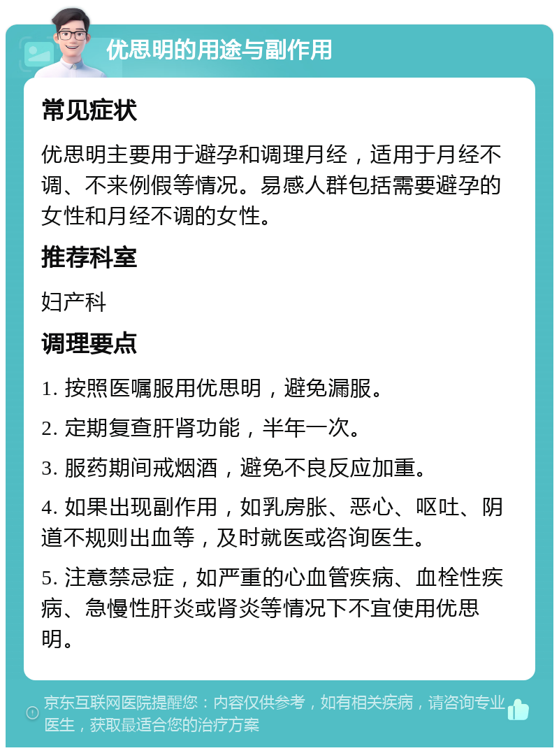 优思明的用途与副作用 常见症状 优思明主要用于避孕和调理月经，适用于月经不调、不来例假等情况。易感人群包括需要避孕的女性和月经不调的女性。 推荐科室 妇产科 调理要点 1. 按照医嘱服用优思明，避免漏服。 2. 定期复查肝肾功能，半年一次。 3. 服药期间戒烟酒，避免不良反应加重。 4. 如果出现副作用，如乳房胀、恶心、呕吐、阴道不规则出血等，及时就医或咨询医生。 5. 注意禁忌症，如严重的心血管疾病、血栓性疾病、急慢性肝炎或肾炎等情况下不宜使用优思明。