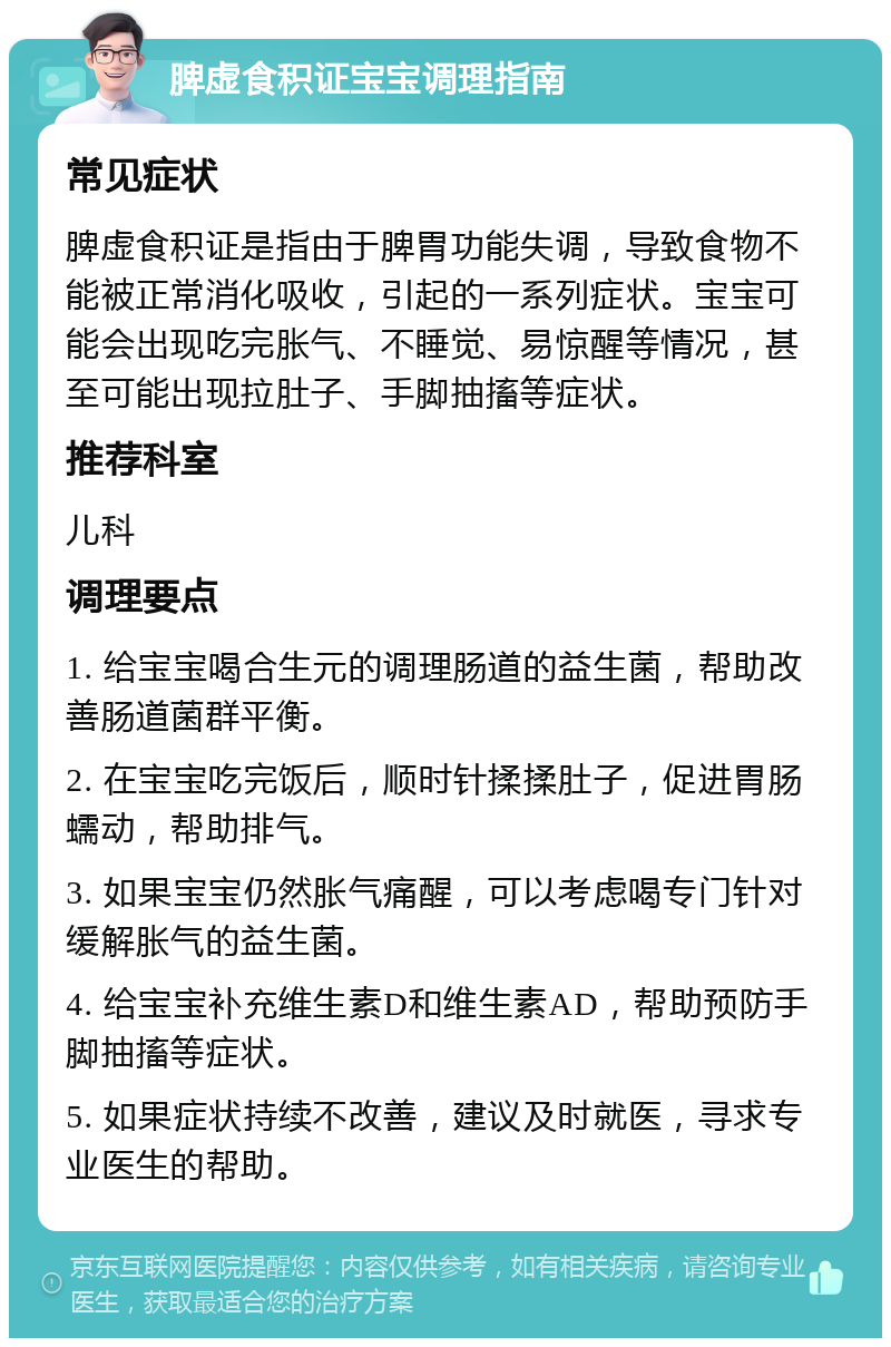 脾虚食积证宝宝调理指南 常见症状 脾虚食积证是指由于脾胃功能失调，导致食物不能被正常消化吸收，引起的一系列症状。宝宝可能会出现吃完胀气、不睡觉、易惊醒等情况，甚至可能出现拉肚子、手脚抽搐等症状。 推荐科室 儿科 调理要点 1. 给宝宝喝合生元的调理肠道的益生菌，帮助改善肠道菌群平衡。 2. 在宝宝吃完饭后，顺时针揉揉肚子，促进胃肠蠕动，帮助排气。 3. 如果宝宝仍然胀气痛醒，可以考虑喝专门针对缓解胀气的益生菌。 4. 给宝宝补充维生素D和维生素AD，帮助预防手脚抽搐等症状。 5. 如果症状持续不改善，建议及时就医，寻求专业医生的帮助。