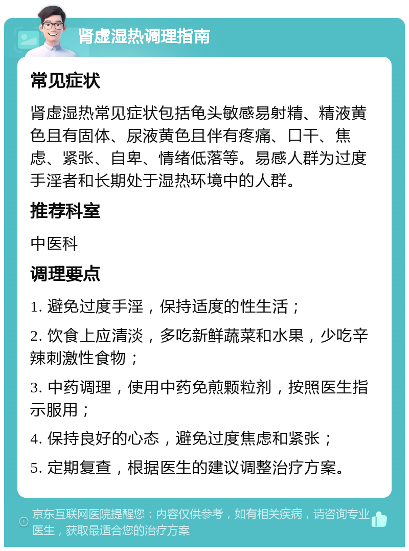 肾虚湿热调理指南 常见症状 肾虚湿热常见症状包括龟头敏感易射精、精液黄色且有固体、尿液黄色且伴有疼痛、口干、焦虑、紧张、自卑、情绪低落等。易感人群为过度手淫者和长期处于湿热环境中的人群。 推荐科室 中医科 调理要点 1. 避免过度手淫，保持适度的性生活； 2. 饮食上应清淡，多吃新鲜蔬菜和水果，少吃辛辣刺激性食物； 3. 中药调理，使用中药免煎颗粒剂，按照医生指示服用； 4. 保持良好的心态，避免过度焦虑和紧张； 5. 定期复查，根据医生的建议调整治疗方案。