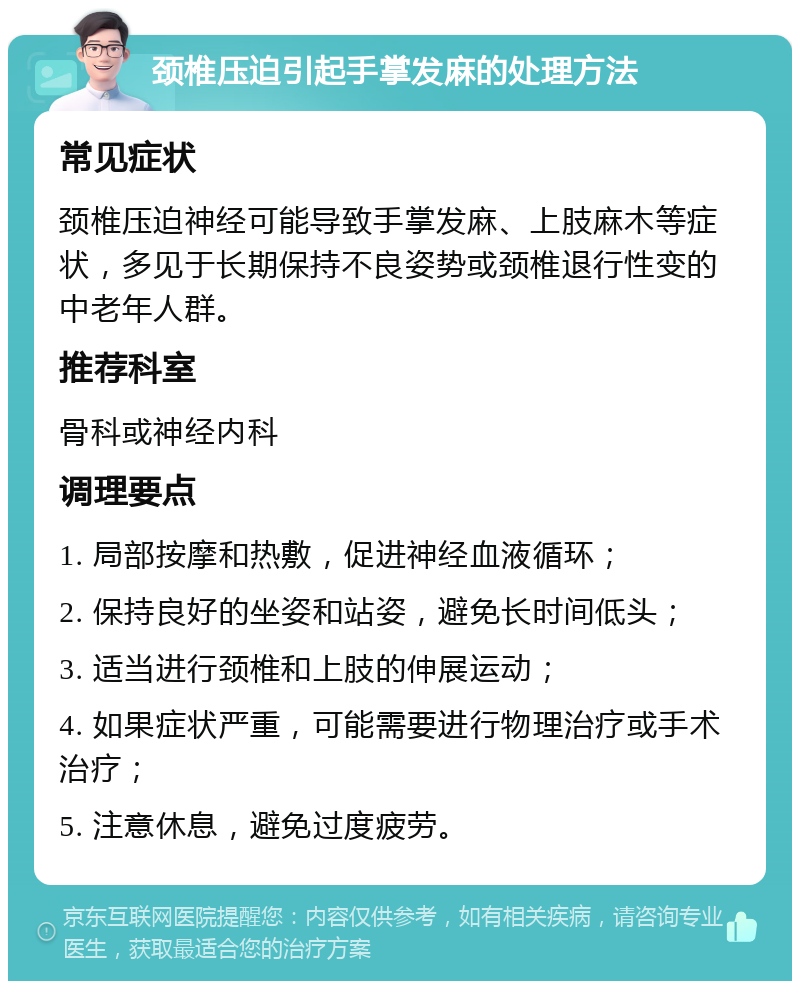 颈椎压迫引起手掌发麻的处理方法 常见症状 颈椎压迫神经可能导致手掌发麻、上肢麻木等症状，多见于长期保持不良姿势或颈椎退行性变的中老年人群。 推荐科室 骨科或神经内科 调理要点 1. 局部按摩和热敷，促进神经血液循环； 2. 保持良好的坐姿和站姿，避免长时间低头； 3. 适当进行颈椎和上肢的伸展运动； 4. 如果症状严重，可能需要进行物理治疗或手术治疗； 5. 注意休息，避免过度疲劳。