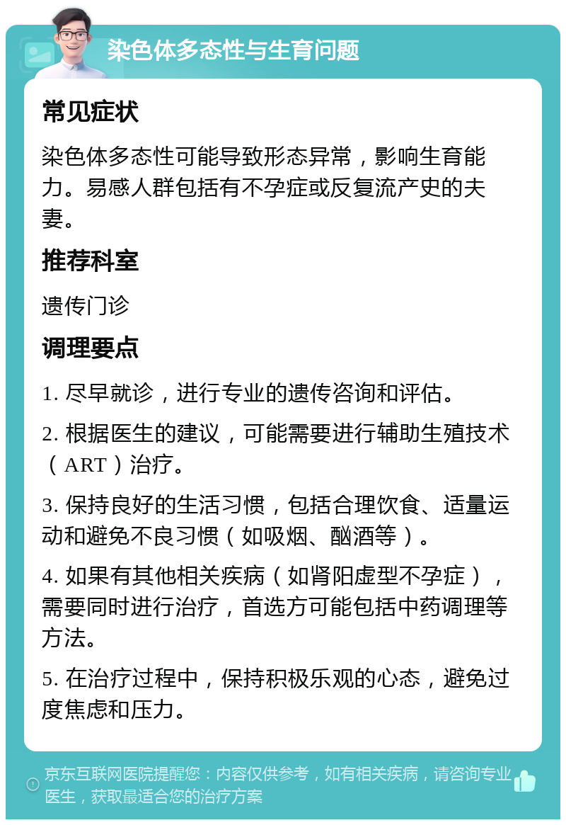 染色体多态性与生育问题 常见症状 染色体多态性可能导致形态异常，影响生育能力。易感人群包括有不孕症或反复流产史的夫妻。 推荐科室 遗传门诊 调理要点 1. 尽早就诊，进行专业的遗传咨询和评估。 2. 根据医生的建议，可能需要进行辅助生殖技术（ART）治疗。 3. 保持良好的生活习惯，包括合理饮食、适量运动和避免不良习惯（如吸烟、酗酒等）。 4. 如果有其他相关疾病（如肾阳虚型不孕症），需要同时进行治疗，首选方可能包括中药调理等方法。 5. 在治疗过程中，保持积极乐观的心态，避免过度焦虑和压力。