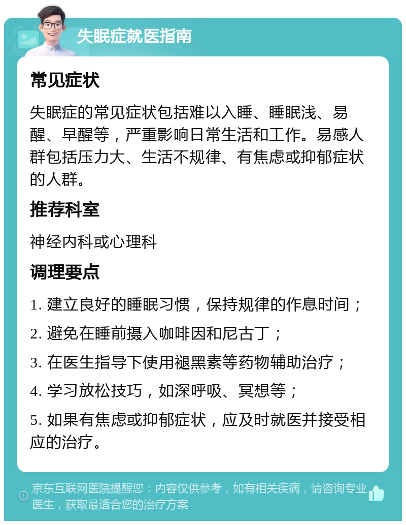 失眠症就医指南 常见症状 失眠症的常见症状包括难以入睡、睡眠浅、易醒、早醒等，严重影响日常生活和工作。易感人群包括压力大、生活不规律、有焦虑或抑郁症状的人群。 推荐科室 神经内科或心理科 调理要点 1. 建立良好的睡眠习惯，保持规律的作息时间； 2. 避免在睡前摄入咖啡因和尼古丁； 3. 在医生指导下使用褪黑素等药物辅助治疗； 4. 学习放松技巧，如深呼吸、冥想等； 5. 如果有焦虑或抑郁症状，应及时就医并接受相应的治疗。