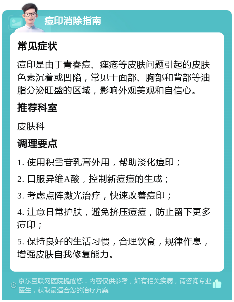 痘印消除指南 常见症状 痘印是由于青春痘、痤疮等皮肤问题引起的皮肤色素沉着或凹陷，常见于面部、胸部和背部等油脂分泌旺盛的区域，影响外观美观和自信心。 推荐科室 皮肤科 调理要点 1. 使用积雪苷乳膏外用，帮助淡化痘印； 2. 口服异维A酸，控制新痘痘的生成； 3. 考虑点阵激光治疗，快速改善痘印； 4. 注意日常护肤，避免挤压痘痘，防止留下更多痘印； 5. 保持良好的生活习惯，合理饮食，规律作息，增强皮肤自我修复能力。