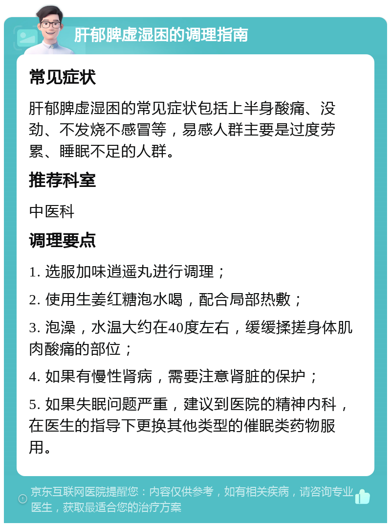 肝郁脾虚湿困的调理指南 常见症状 肝郁脾虚湿困的常见症状包括上半身酸痛、没劲、不发烧不感冒等，易感人群主要是过度劳累、睡眠不足的人群。 推荐科室 中医科 调理要点 1. 选服加味逍遥丸进行调理； 2. 使用生姜红糖泡水喝，配合局部热敷； 3. 泡澡，水温大约在40度左右，缓缓揉搓身体肌肉酸痛的部位； 4. 如果有慢性肾病，需要注意肾脏的保护； 5. 如果失眠问题严重，建议到医院的精神内科，在医生的指导下更换其他类型的催眠类药物服用。