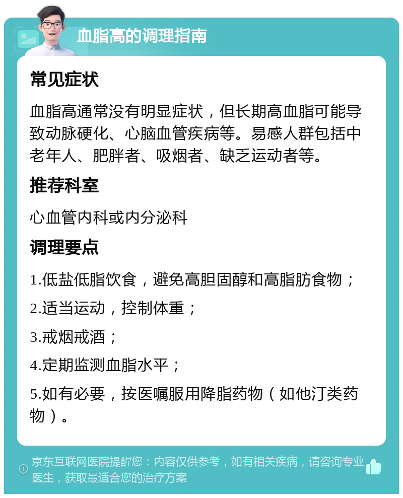 血脂高的调理指南 常见症状 血脂高通常没有明显症状，但长期高血脂可能导致动脉硬化、心脑血管疾病等。易感人群包括中老年人、肥胖者、吸烟者、缺乏运动者等。 推荐科室 心血管内科或内分泌科 调理要点 1.低盐低脂饮食，避免高胆固醇和高脂肪食物； 2.适当运动，控制体重； 3.戒烟戒酒； 4.定期监测血脂水平； 5.如有必要，按医嘱服用降脂药物（如他汀类药物）。