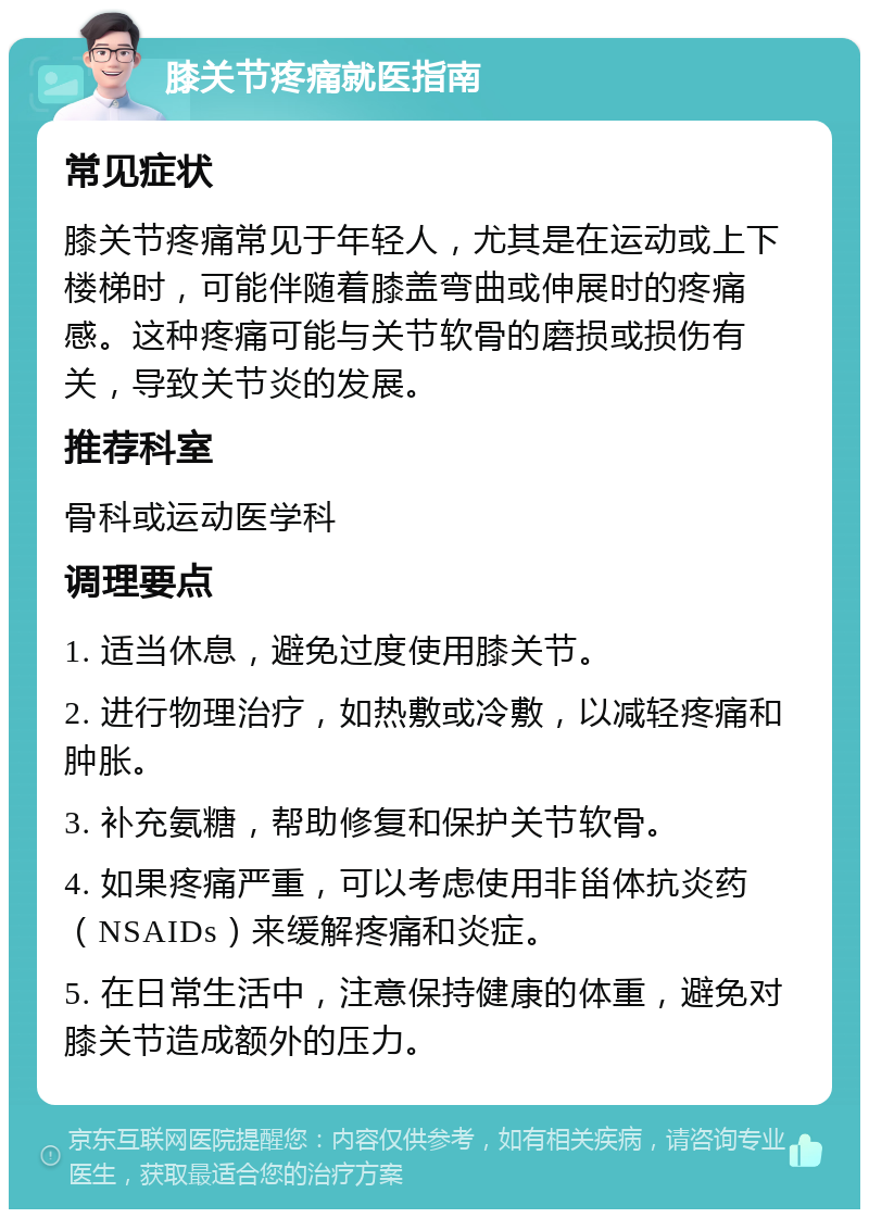 膝关节疼痛就医指南 常见症状 膝关节疼痛常见于年轻人，尤其是在运动或上下楼梯时，可能伴随着膝盖弯曲或伸展时的疼痛感。这种疼痛可能与关节软骨的磨损或损伤有关，导致关节炎的发展。 推荐科室 骨科或运动医学科 调理要点 1. 适当休息，避免过度使用膝关节。 2. 进行物理治疗，如热敷或冷敷，以减轻疼痛和肿胀。 3. 补充氨糖，帮助修复和保护关节软骨。 4. 如果疼痛严重，可以考虑使用非甾体抗炎药（NSAIDs）来缓解疼痛和炎症。 5. 在日常生活中，注意保持健康的体重，避免对膝关节造成额外的压力。