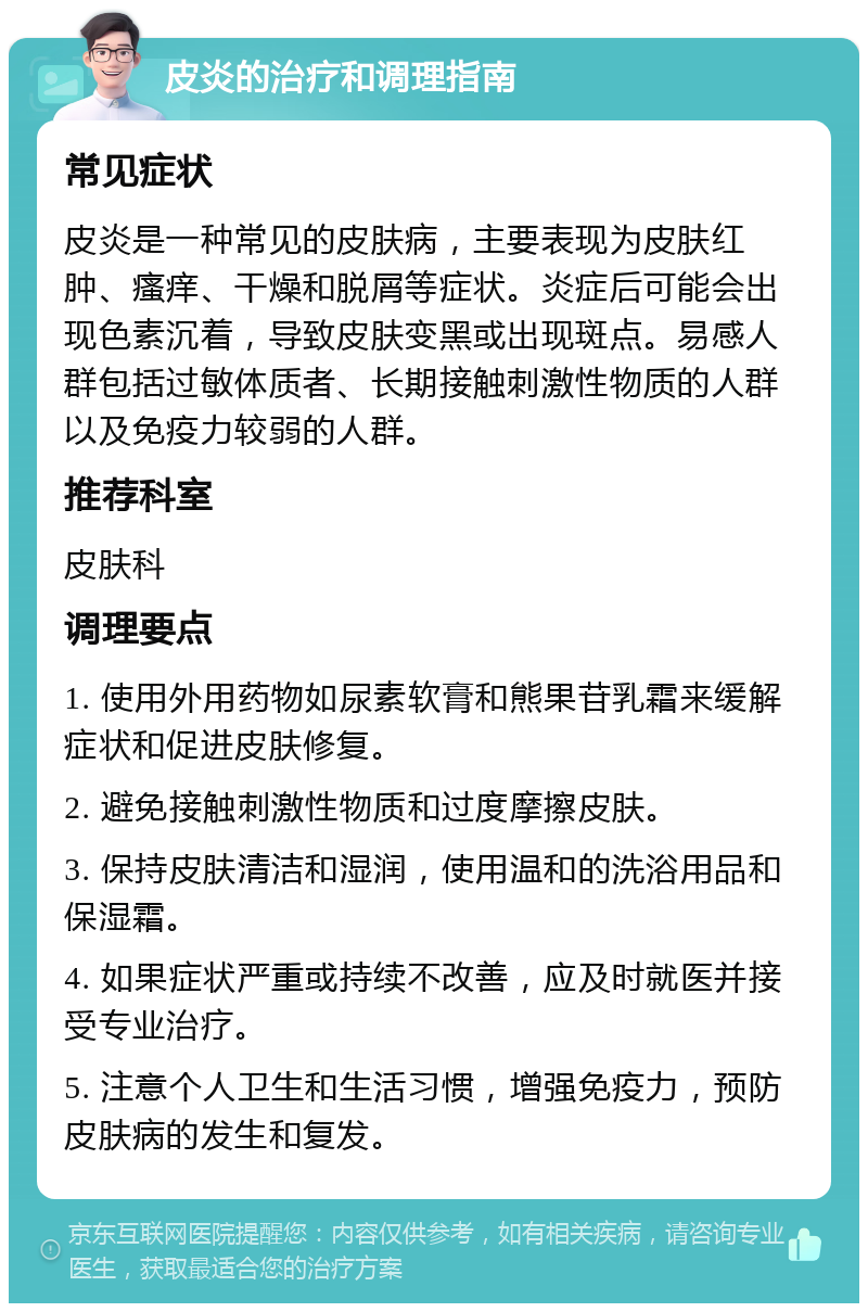 皮炎的治疗和调理指南 常见症状 皮炎是一种常见的皮肤病，主要表现为皮肤红肿、瘙痒、干燥和脱屑等症状。炎症后可能会出现色素沉着，导致皮肤变黑或出现斑点。易感人群包括过敏体质者、长期接触刺激性物质的人群以及免疫力较弱的人群。 推荐科室 皮肤科 调理要点 1. 使用外用药物如尿素软膏和熊果苷乳霜来缓解症状和促进皮肤修复。 2. 避免接触刺激性物质和过度摩擦皮肤。 3. 保持皮肤清洁和湿润，使用温和的洗浴用品和保湿霜。 4. 如果症状严重或持续不改善，应及时就医并接受专业治疗。 5. 注意个人卫生和生活习惯，增强免疫力，预防皮肤病的发生和复发。