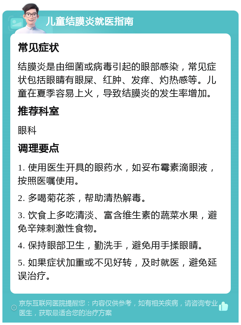 儿童结膜炎就医指南 常见症状 结膜炎是由细菌或病毒引起的眼部感染，常见症状包括眼睛有眼屎、红肿、发痒、灼热感等。儿童在夏季容易上火，导致结膜炎的发生率增加。 推荐科室 眼科 调理要点 1. 使用医生开具的眼药水，如妥布霉素滴眼液，按照医嘱使用。 2. 多喝菊花茶，帮助清热解毒。 3. 饮食上多吃清淡、富含维生素的蔬菜水果，避免辛辣刺激性食物。 4. 保持眼部卫生，勤洗手，避免用手揉眼睛。 5. 如果症状加重或不见好转，及时就医，避免延误治疗。