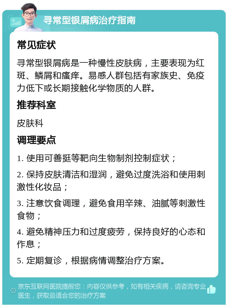 寻常型银屑病治疗指南 常见症状 寻常型银屑病是一种慢性皮肤病，主要表现为红斑、鳞屑和瘙痒。易感人群包括有家族史、免疫力低下或长期接触化学物质的人群。 推荐科室 皮肤科 调理要点 1. 使用可善挺等靶向生物制剂控制症状； 2. 保持皮肤清洁和湿润，避免过度洗浴和使用刺激性化妆品； 3. 注意饮食调理，避免食用辛辣、油腻等刺激性食物； 4. 避免精神压力和过度疲劳，保持良好的心态和作息； 5. 定期复诊，根据病情调整治疗方案。