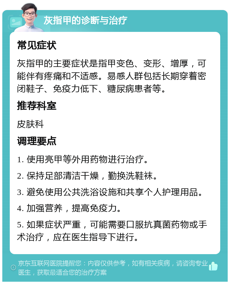 灰指甲的诊断与治疗 常见症状 灰指甲的主要症状是指甲变色、变形、增厚，可能伴有疼痛和不适感。易感人群包括长期穿着密闭鞋子、免疫力低下、糖尿病患者等。 推荐科室 皮肤科 调理要点 1. 使用亮甲等外用药物进行治疗。 2. 保持足部清洁干燥，勤换洗鞋袜。 3. 避免使用公共洗浴设施和共享个人护理用品。 4. 加强营养，提高免疫力。 5. 如果症状严重，可能需要口服抗真菌药物或手术治疗，应在医生指导下进行。