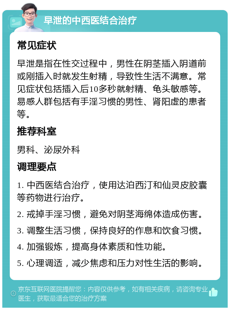 早泄的中西医结合治疗 常见症状 早泄是指在性交过程中，男性在阴茎插入阴道前或刚插入时就发生射精，导致性生活不满意。常见症状包括插入后10多秒就射精、龟头敏感等。易感人群包括有手淫习惯的男性、肾阳虚的患者等。 推荐科室 男科、泌尿外科 调理要点 1. 中西医结合治疗，使用达泊西汀和仙灵皮胶囊等药物进行治疗。 2. 戒掉手淫习惯，避免对阴茎海绵体造成伤害。 3. 调整生活习惯，保持良好的作息和饮食习惯。 4. 加强锻炼，提高身体素质和性功能。 5. 心理调适，减少焦虑和压力对性生活的影响。