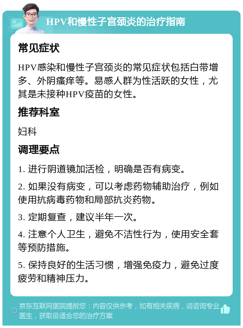 HPV和慢性子宫颈炎的治疗指南 常见症状 HPV感染和慢性子宫颈炎的常见症状包括白带增多、外阴瘙痒等。易感人群为性活跃的女性，尤其是未接种HPV疫苗的女性。 推荐科室 妇科 调理要点 1. 进行阴道镜加活检，明确是否有病变。 2. 如果没有病变，可以考虑药物辅助治疗，例如使用抗病毒药物和局部抗炎药物。 3. 定期复查，建议半年一次。 4. 注意个人卫生，避免不洁性行为，使用安全套等预防措施。 5. 保持良好的生活习惯，增强免疫力，避免过度疲劳和精神压力。