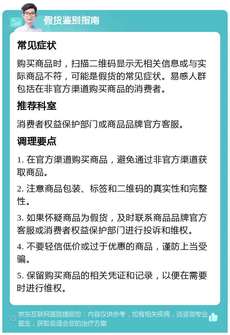 假货鉴别指南 常见症状 购买商品时，扫描二维码显示无相关信息或与实际商品不符，可能是假货的常见症状。易感人群包括在非官方渠道购买商品的消费者。 推荐科室 消费者权益保护部门或商品品牌官方客服。 调理要点 1. 在官方渠道购买商品，避免通过非官方渠道获取商品。 2. 注意商品包装、标签和二维码的真实性和完整性。 3. 如果怀疑商品为假货，及时联系商品品牌官方客服或消费者权益保护部门进行投诉和维权。 4. 不要轻信低价或过于优惠的商品，谨防上当受骗。 5. 保留购买商品的相关凭证和记录，以便在需要时进行维权。