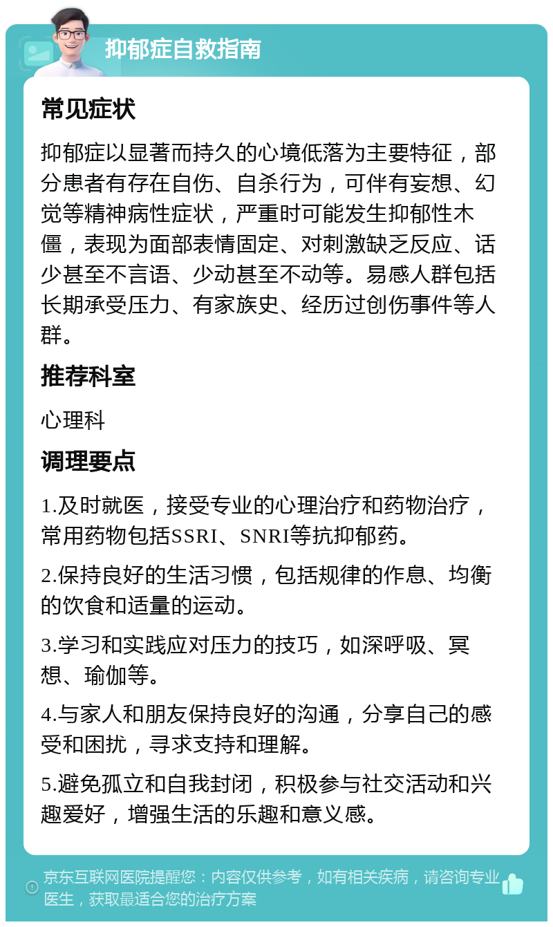 抑郁症自救指南 常见症状 抑郁症以显著而持久的心境低落为主要特征，部分患者有存在自伤、自杀行为，可伴有妄想、幻觉等精神病性症状，严重时可能发生抑郁性木僵，表现为面部表情固定、对刺激缺乏反应、话少甚至不言语、少动甚至不动等。易感人群包括长期承受压力、有家族史、经历过创伤事件等人群。 推荐科室 心理科 调理要点 1.及时就医，接受专业的心理治疗和药物治疗，常用药物包括SSRI、SNRI等抗抑郁药。 2.保持良好的生活习惯，包括规律的作息、均衡的饮食和适量的运动。 3.学习和实践应对压力的技巧，如深呼吸、冥想、瑜伽等。 4.与家人和朋友保持良好的沟通，分享自己的感受和困扰，寻求支持和理解。 5.避免孤立和自我封闭，积极参与社交活动和兴趣爱好，增强生活的乐趣和意义感。