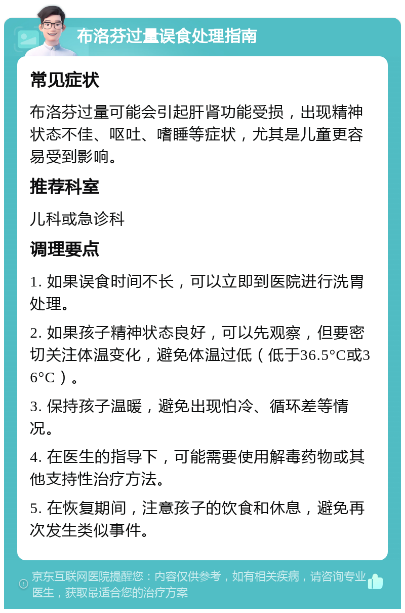 布洛芬过量误食处理指南 常见症状 布洛芬过量可能会引起肝肾功能受损，出现精神状态不佳、呕吐、嗜睡等症状，尤其是儿童更容易受到影响。 推荐科室 儿科或急诊科 调理要点 1. 如果误食时间不长，可以立即到医院进行洗胃处理。 2. 如果孩子精神状态良好，可以先观察，但要密切关注体温变化，避免体温过低（低于36.5°C或36°C）。 3. 保持孩子温暖，避免出现怕冷、循环差等情况。 4. 在医生的指导下，可能需要使用解毒药物或其他支持性治疗方法。 5. 在恢复期间，注意孩子的饮食和休息，避免再次发生类似事件。